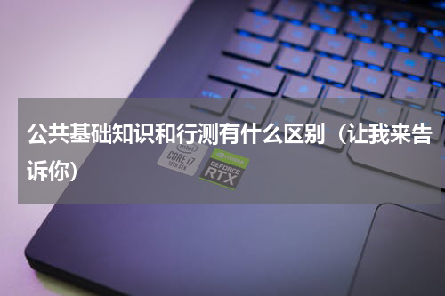 公共基础知识和行测有什么区别（让我来告诉你）