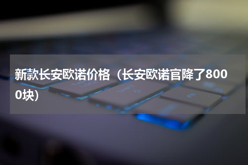 新款长安欧诺价格（长安欧诺官降了8000块）