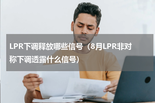 LPR下调释放哪些信号（8月LPR非对称下调透露什么信号）
