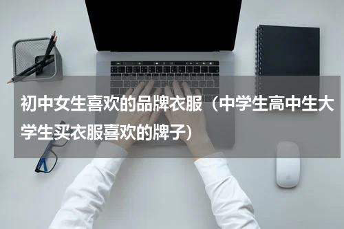 初中女生喜欢的品牌衣服（中学生高中生大学生买衣服喜欢的牌子）
