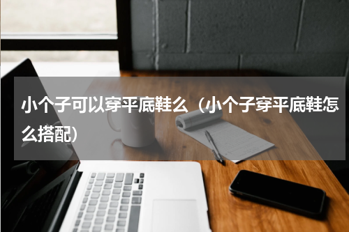 小个子可以穿平底鞋么（小个子穿平底鞋怎么搭配）