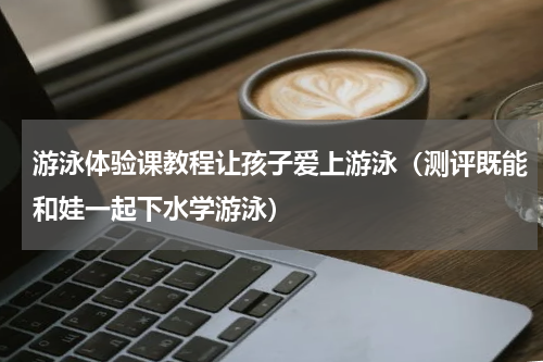 游泳体验课教程让孩子爱上游泳（测评既能和娃一起下水学游泳）