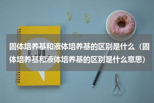 固体培养基和液体培养基的区别是什么（固体培养基和液体培养基的区别是什么意思）