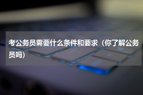 考公务员需要什么条件和要求（你了解公务员吗）