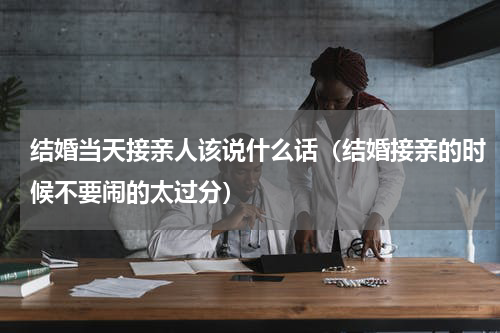结婚当天接亲人该说什么话（结婚接亲的时候不要闹的太过分）
