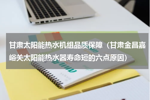 甘肃太阳能热水机组品质保障（甘肃金昌嘉峪关太阳能热水器寿命短的六点原因）