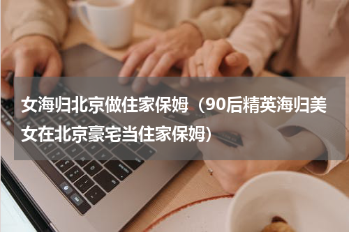 女海归北京做住家保姆（90后精英海归美女在北京豪宅当住家保姆）