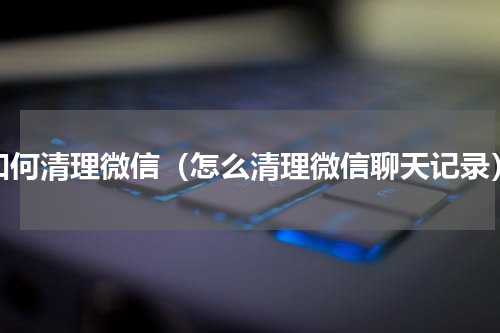 如何清理微信（怎么清理微信聊天记录）