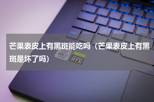 芒果表皮上有黑斑能吃吗（芒果表皮上有黑斑是坏了吗）