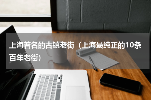 上海著名的古镇老街（上海最纯正的10条百年老街）