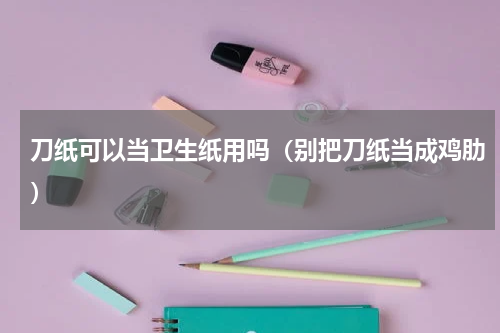 刀纸可以当卫生纸用吗（别把刀纸当成鸡肋）