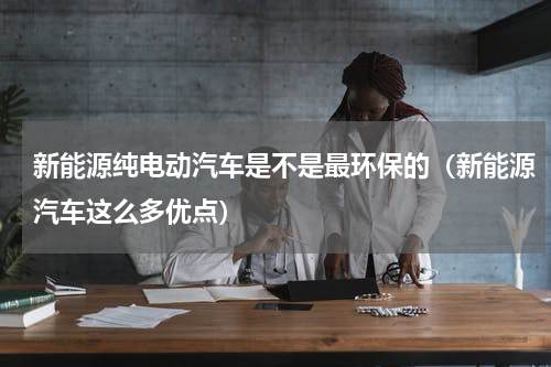 新能源纯电动汽车是不是最环保的（新能源汽车这么多优点）