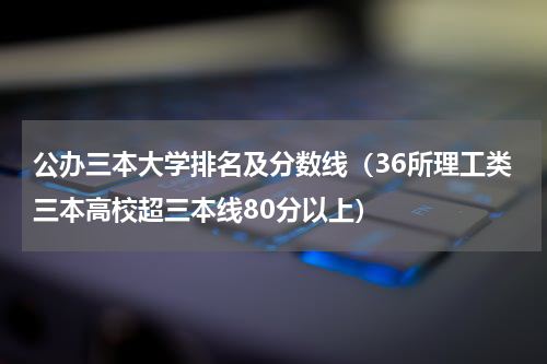 公办三本大学排名及分数线（36所理工类三本高校超三本线80分以上）