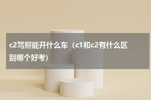 c2驾照能开什么车（c1和c2有什么区别哪个好考）