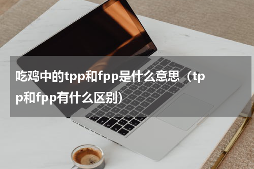 吃鸡中的tpp和fpp是什么意思（tpp和fpp有什么区别）