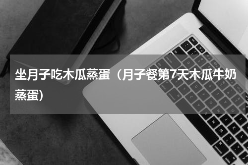 坐月子吃木瓜蒸蛋（月子餐第7天木瓜牛奶蒸蛋）