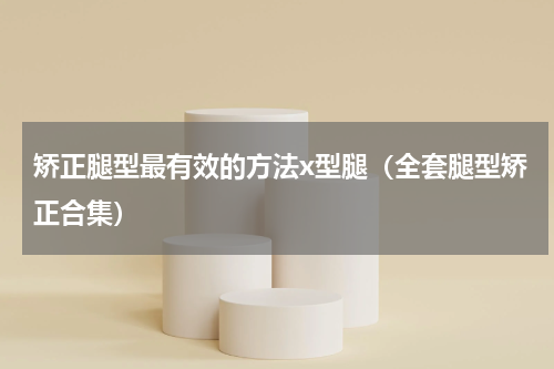 矫正腿型最有效的方法x型腿（全套腿型矫正合集）