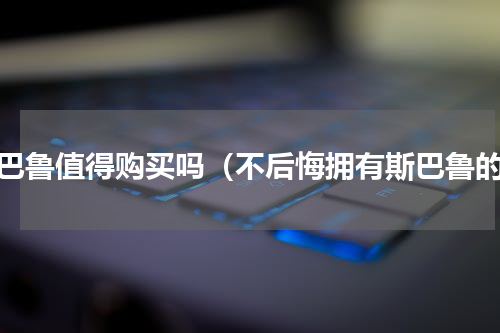 斯巴鲁值得购买吗（不后悔拥有斯巴鲁的）