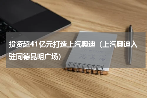 投资超41亿元打造上汽奥迪（上汽奥迪入驻同德昆明广场）