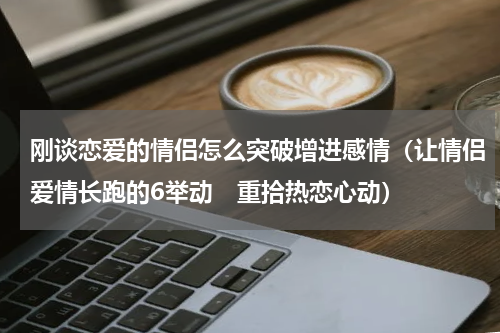 刚谈恋爱的情侣怎么突破增进感情（让情侣爱情长跑的6举动　重拾热恋心动）