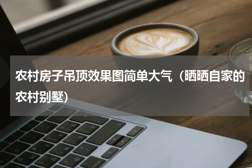 农村房子吊顶效果图简单大气（晒晒自家的农村别墅）