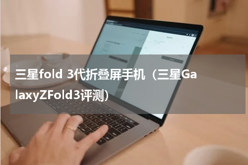 三星fold 3代折叠屏手机（三星GalaxyZFold3评测）