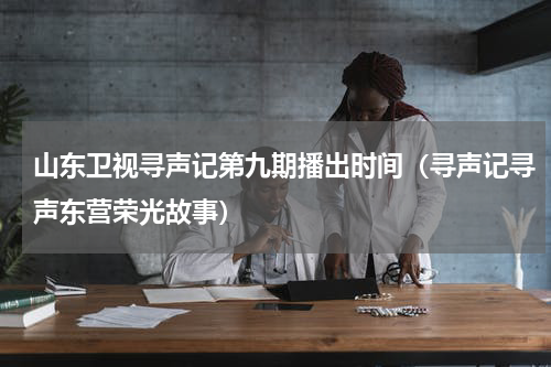 山东卫视寻声记第九期播出时间（寻声记寻声东营荣光故事）