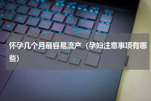 怀孕几个月最容易流产（孕妇注意事项有哪些）