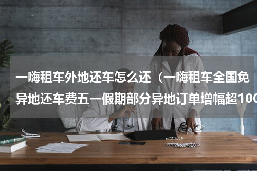 一嗨租车外地还车怎么还（一嗨租车全国免异地还车费五一假期部分异地订单增幅超100）