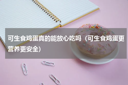 可生食鸡蛋真的能放心吃吗（可生食鸡蛋更营养更安全）