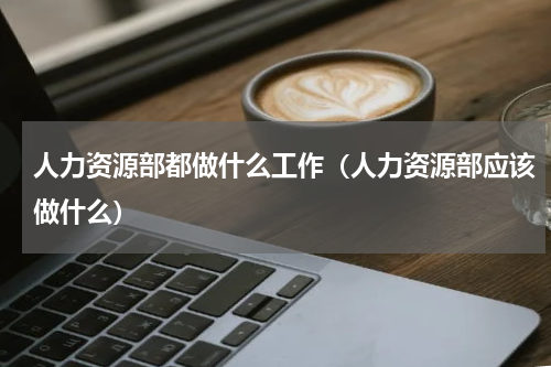 人力资源部都做什么工作（人力资源部应该做什么）