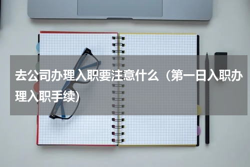 去公司办理入职要注意什么（第一日入职办理入职手续）