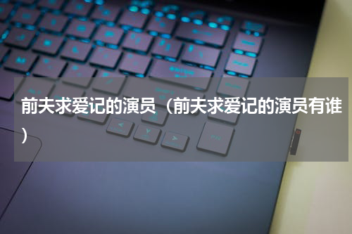 前夫求爱记的演员（前夫求爱记的演员有谁）
