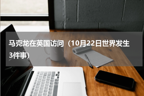 马克龙在英国访问（10月22日世界发生3件事）