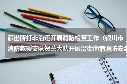 派出所打非治违开展消防检查工作（银川市消防救援支队贺兰大队开展沿街商铺消防安全隐患排查整治工作）