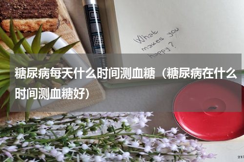 糖尿病每天什么时间测血糖（糖尿病在什么时间测血糖好）