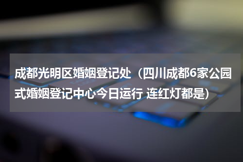 成都光明区婚姻登记处（四川成都6家公园式婚姻登记中心今日运行 连红灯都是）