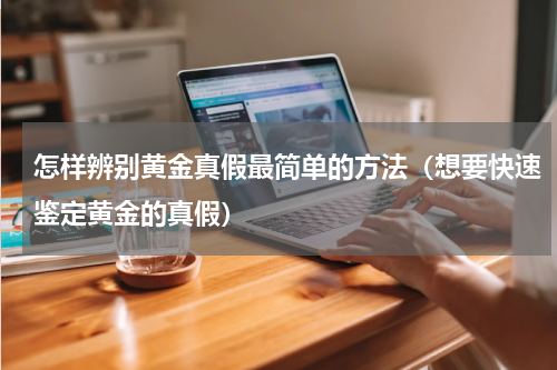 怎样辨别黄金真假最简单的方法（想要快速鉴定黄金的真假）