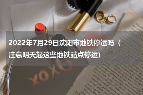 2022年7月29日沈阳市地铁停运吗（注意明天起这些地铁站点停运）