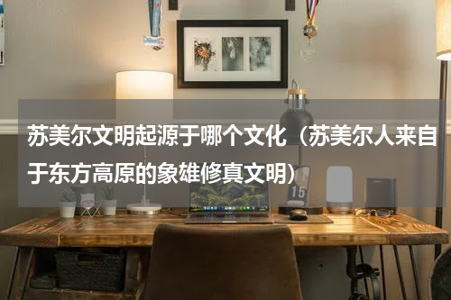 苏美尔文明起源于哪个文化（苏美尔人来自于东方高原的象雄修真文明）