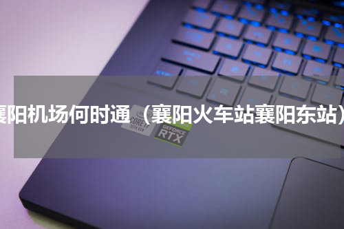 襄阳机场何时通（襄阳火车站襄阳东站）