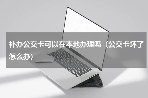 补办公交卡可以在本地办理吗（公交卡坏了怎么办）