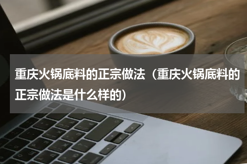 重庆火锅底料的正宗做法（重庆火锅底料的正宗做法是什么样的）