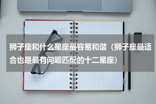 狮子座和什么星座最容易和谐（狮子座最适合也是最有问题匹配的十二星座）