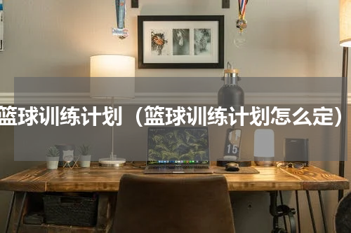 篮球训练计划（篮球训练计划怎么定）