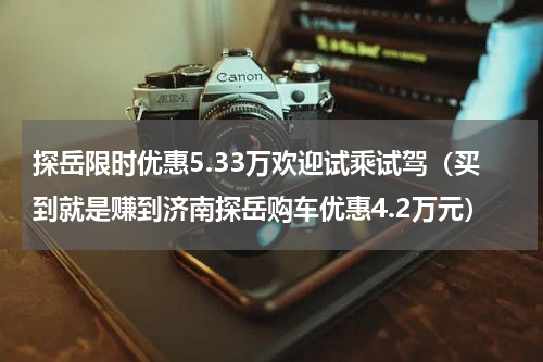 探岳限时优惠5.33万欢迎试乘试驾（买到就是赚到济南探岳购车优惠4.2万元）