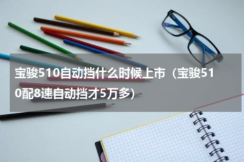 宝骏510自动挡什么时候上市（宝骏510配8速自动挡才5万多）