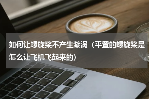 如何让螺旋桨不产生漩涡（平置的螺旋桨是怎么让飞机飞起来的）