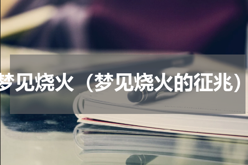 梦见烧火（梦见烧火的征兆）