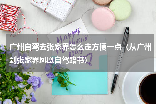 广州自驾去张家界怎么走方便一点（从广州到张家界凤凰自驾路书）